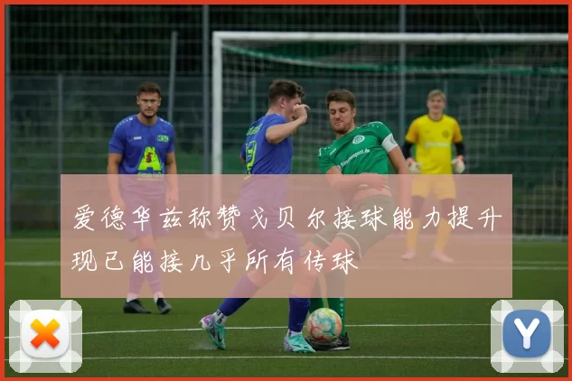 爱德华兹称赞戈贝尔接球能力提升现已能接几乎所有传球
