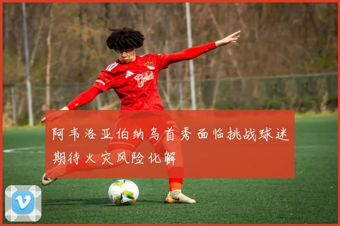阿韦洛亚伯纳乌首秀面临挑战球迷期待火灾风险化解