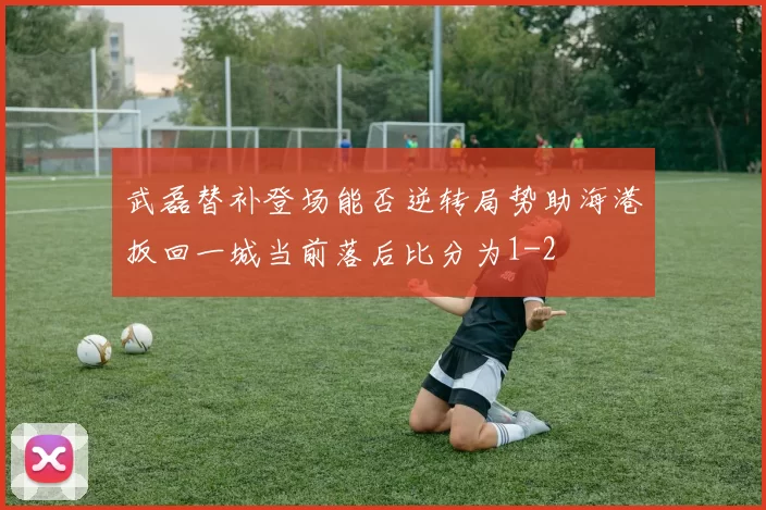 武磊替补登场能否逆转局势助海港扳回一城当前落后比分为1-2