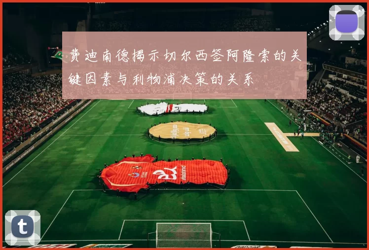 费迪南德揭示切尔西签阿隆索的关键因素与利物浦决策的关系