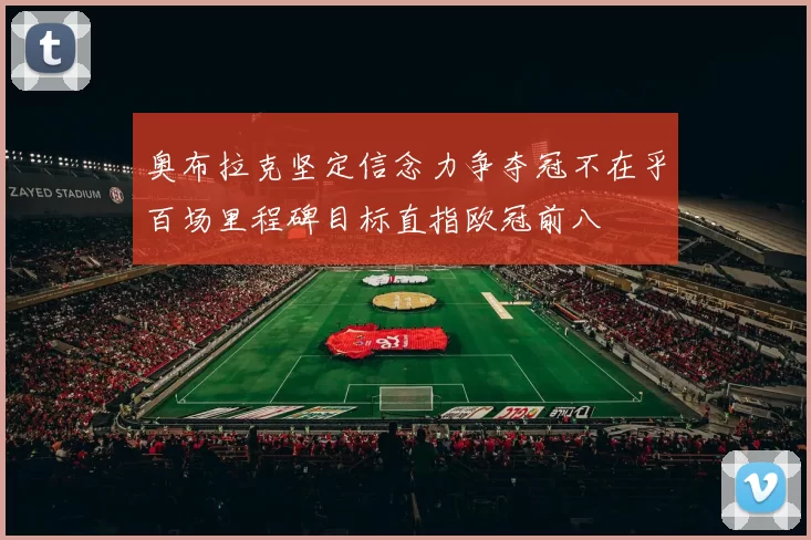奥布拉克坚定信念力争夺冠不在乎百场里程碑目标直指欧冠前八