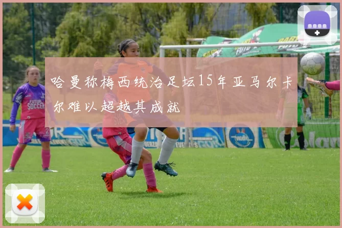 哈曼称梅西统治足坛15年亚马尔卡尔难以超越其成就