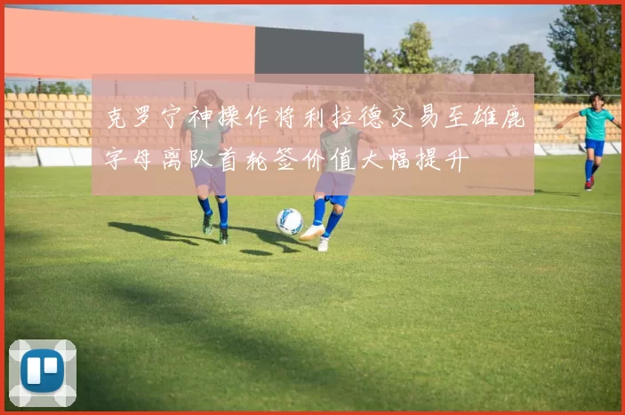 克罗宁神操作将利拉德交易至雄鹿字母离队首轮签价值大幅提升