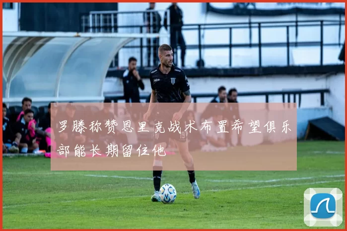 罗滕称赞恩里克战术布置希望俱乐部能长期留住他