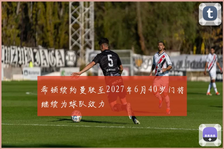 希顿续约曼联至2027年6月40岁门将继续为球队效力