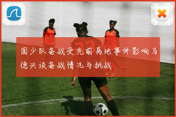 国少队备战受先前易地事件影响马德兴谈备战情况与挑战