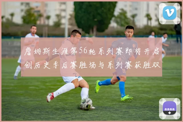 詹姆斯生涯第56轮系列赛即将开启创历史季后赛胜场与系列赛获胜双料第一