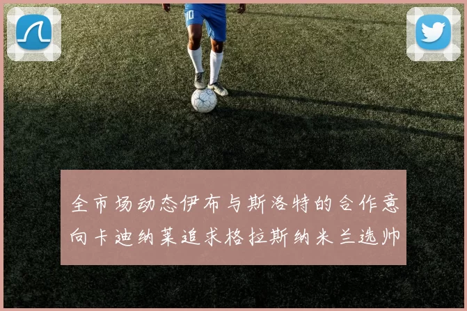 全市场动态伊布与斯洛特的合作意向卡迪纳莱追求格拉斯纳米兰选帅困境加剧