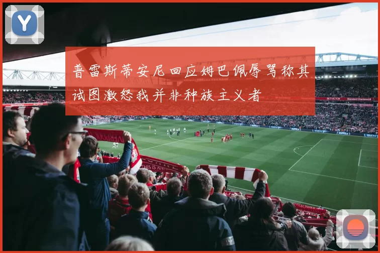 普雷斯蒂安尼回应姆巴佩辱骂称其试图激怒我并非种族主义者