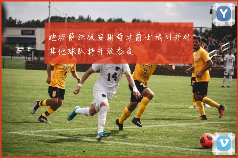 迪班萨积极安排奇才爵士试训并对其他球队持开放态度
