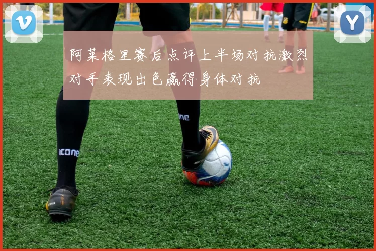 阿莱格里赛后点评上半场对抗激烈对手表现出色赢得身体对抗