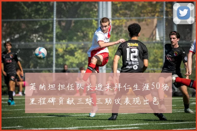 若纳坦担任队长迎来拜仁生涯50场里程碑贡献三球三助攻表现出色