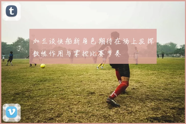 加兰谈快船新角色期待在场上发挥教练作用与掌控比赛节奏