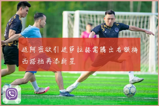 迈阿密欲引进萨拉赫需腾出名额梅西搭档再添新星