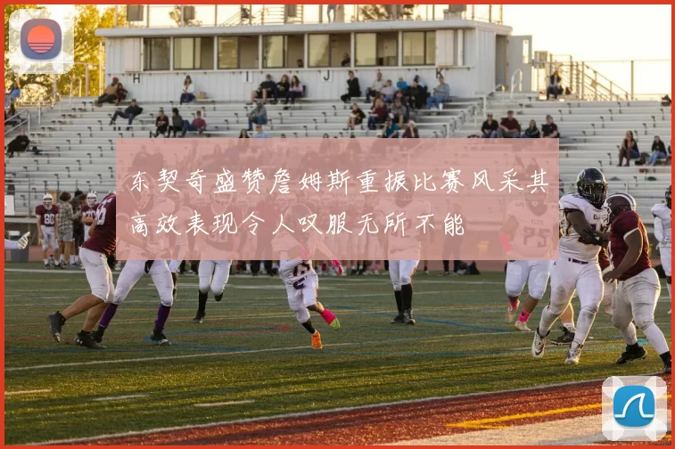 东契奇盛赞詹姆斯重振比赛风采其高效表现令人叹服无所不能