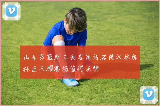 山东男篮新三剑客高诗岩陶汉林陈林坚闪耀赛场值得点赞