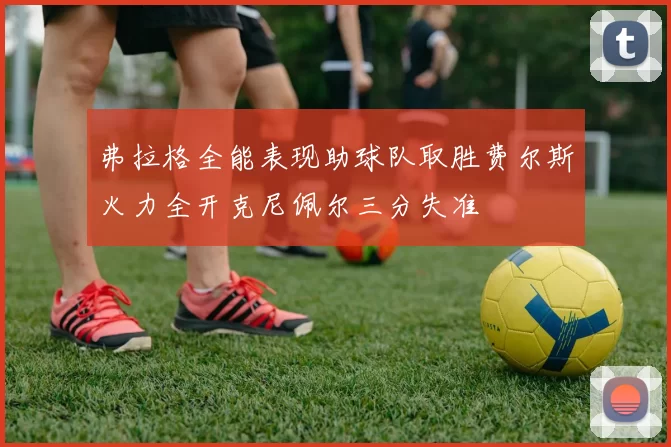 弗拉格全能表现助球队取胜费尔斯火力全开克尼佩尔三分失准