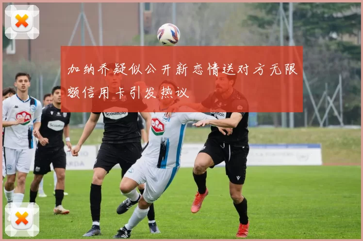 加纳乔疑似公开新恋情送对方无限额信用卡引发热议