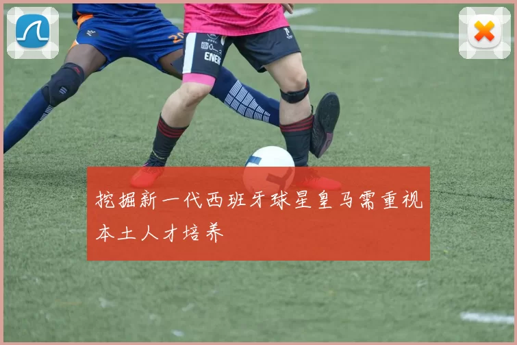 挖掘新一代西班牙球星皇马需重视本土人才培养