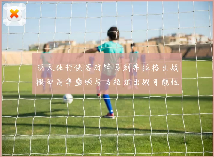 明天独行侠客对阵马刺弗拉格出战概率高华盛顿与马绍尔出战可能性小