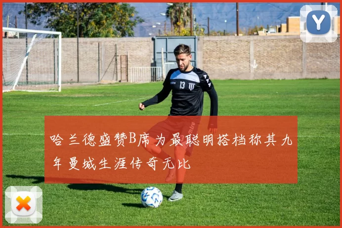 哈兰德盛赞B席为最聪明搭档称其九年曼城生涯传奇无比