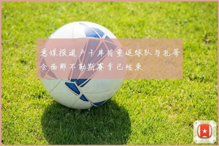 意媒报道卢卡库将重返球队与孔蒂会面那不勒斯赛季已结束