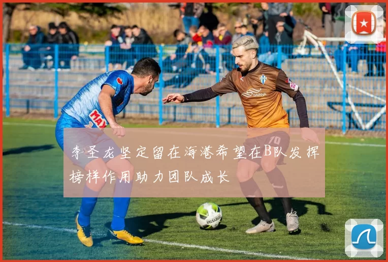 李圣龙坚定留在海港希望在B队发挥榜样作用助力团队成长