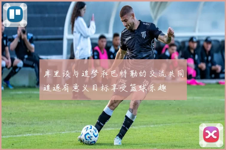 库里谈与追梦和巴特勒的交流共同追逐有意义目标享受篮球乐趣