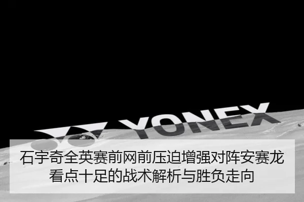 石宇奇全英赛前网前压迫增强对阵安赛龙看点十足的战术解析与胜负走向